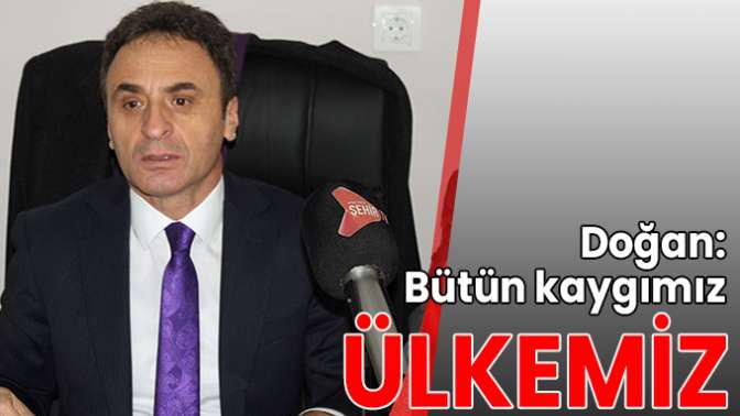 Doğan: Bütün kaygımız ülkemiz!