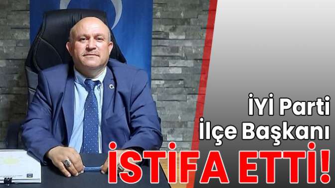 İYİ Parti İlçe Başkanı istifa etti!